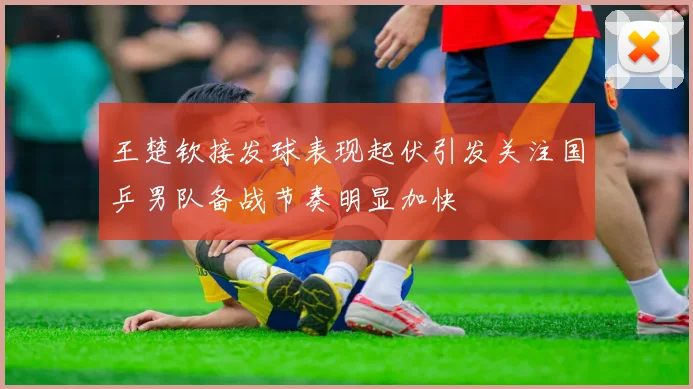 王楚钦接发球表现起伏引发关注国乒男队备战节奏明显加快