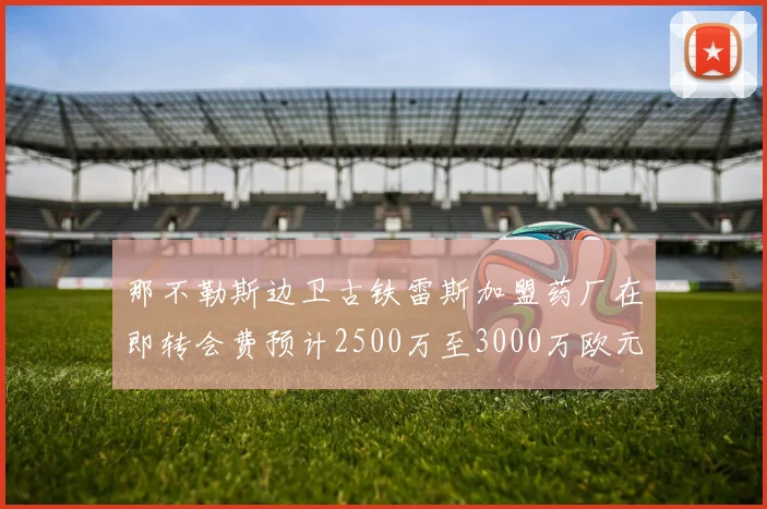 那不勒斯边卫古铁雷斯加盟药厂在即转会费预计2500万至3000万欧元