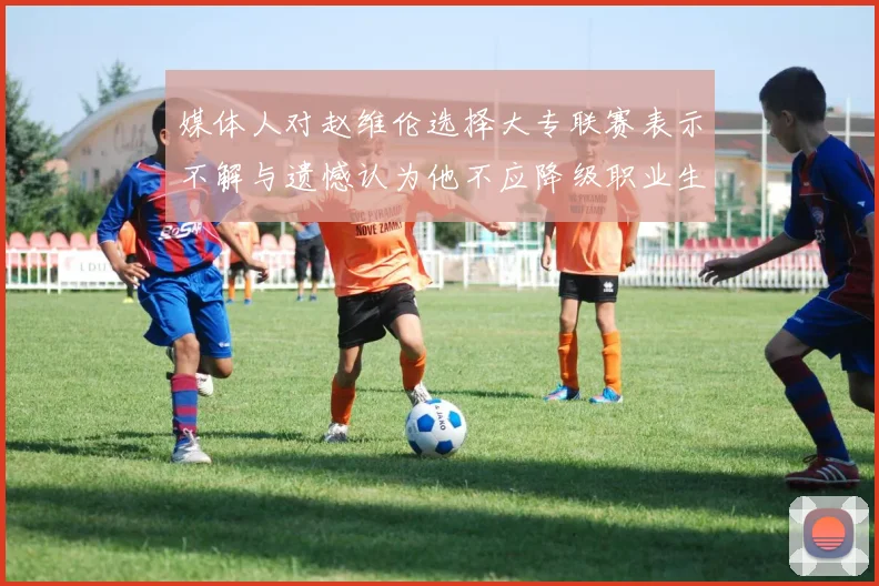 媒体人对赵维伦选择大专联赛表示不解与遗憾认为他不应降级职业生涯