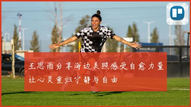 王思雨分享海边美照感受自愈力量让心灵重归宁静与自由