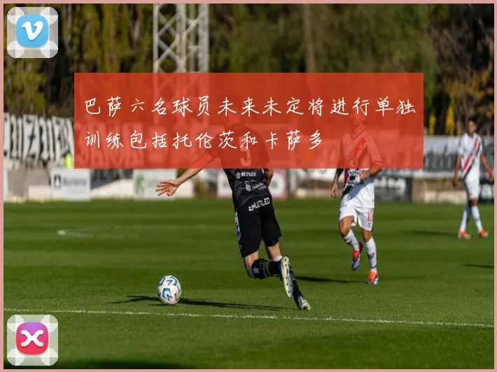 巴萨六名球员未来未定将进行单独训练包括托伦茨和卡萨多