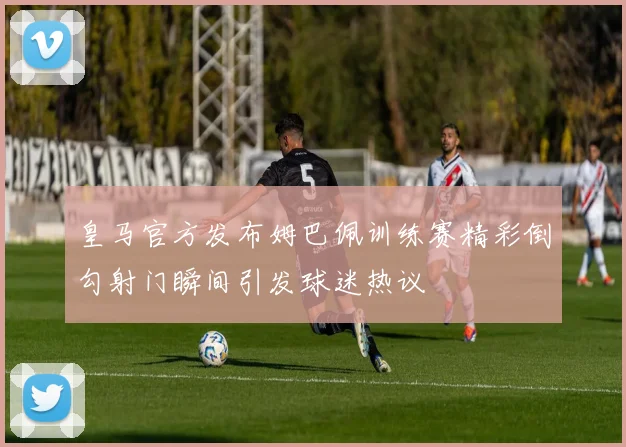 皇马官方发布姆巴佩训练赛精彩倒勾射门瞬间引发球迷热议